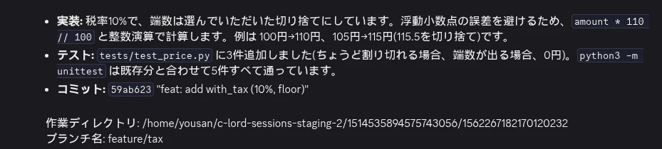Claude の報告。「実装: 税率10%で、端数は選んでいただいた切り捨て。amount * 110 // 100 と整数演算で計算」「テスト: 3件追加、5件すべて通過」「コミット: 59ab623」に続けて「作業ディレクトリ: /home/yousan/c-lord-sessions-staging-2/1514535894575743056/1562267182170120232」「ブランチ名: feature/tax」