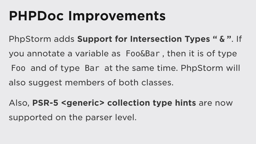 PHPDoc Improvements: PhpStorm adds Support for Intersection Types “&”. If you annotate a variable as Foo&ampBar, then it is of type Foo and of type Bar at the same time. PhpStorm will also suggest members of both classes.  Also, PSR-5 <generic> collection type hints are now supported on the parser level.