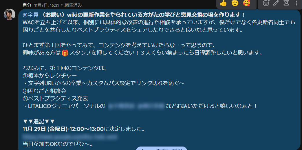 チャットのスクリーンショット 画像の説明:榎本からWACのメンバーに呼びかけたチャット投稿のスクリーンショット。チャットにかかれている本文はここから:(お誘い)wikiの更新作業をやられている方がたの学びと意見交換の場を作ります!WACを立ち上げて以来、個別には具体的な改善の進行や相談を承っていますが、僕だけでなく各更新者同士でも困りごとを共有したりベストプラクティスをシェアしたりできると良いなと思っています。ひとまず第1回をやってみて、コンテンツを考えていけたらなーって思うので、 興味がある方は🎁スタンプを押してください!3人くらい集まったら日程調整したいと思います。 ちなみに、第1回のコンテンツは、①榎本からレクチャー・文字列URLからの卒業~カスタムパス設定でリンク切れを防ぐ~②困りごと相談会③ベストプラクティス発表、以上ここまで。この下には開催した日時が書かれている。