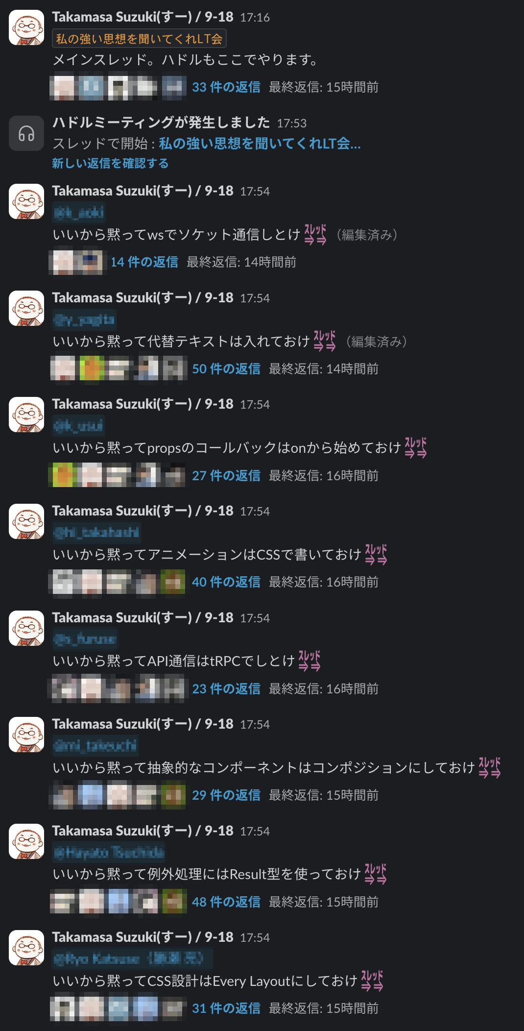slack のスクリーンショット: スレッド「私の強い思想を聞いてくれLT会メインスレッド。ハドルもここでやります。」 33 件の返信 スレッド「いいから黙ってwsでソケット通信しとけ」14件の返信 スレッド「いいから黙って代替テキストは入れておけ」50件の返信 スレッド「いいから黙ってpropsのコールバックはonから始めておけ」27 件の返信 スレッド「いいから黙ってアニメーションはCSSで書いておけ」40件の返信 スレッド「いいから黙ってAPI通信はRPCでしとけ」23 件の返信 スレッド「いいから黙って抽象的なコンポーネントはコンポジションにしておけ」29件の返信 スレッド「いいから黙って例外処理にはResult型を使っておけ」48 件の返信 スレッド「いいから黙ってCSS設計は Every Layoutにしておけ」31 件の返信