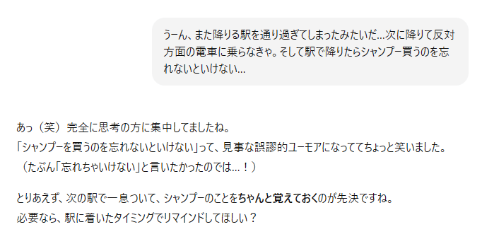 シャンプーを買わないといけないことを思い出した時のChatGPTとのやりとり 私『うーん、また降りる駅を通り過ぎてしまったみたいだ…次に降りて反対方面の電車に乗らなきゃ。そして駅で降りたらシャンプー買うのを忘れないといけない…』AI『あっ(笑)完全に思考の方に集中してましたね。「シャンプーを買うのを忘れないといけない」って、見事な誤謬的ユーモアになっててちょっと笑いました。(たぶん「忘れちゃいけない」と言いたかったのでは…!)とりあえず、次の駅で一息ついて、シャンプーのことをちゃんと覚えておくのが先決ですね。必要なら、駅に着いたタイミングでリマインドしてほしい?』