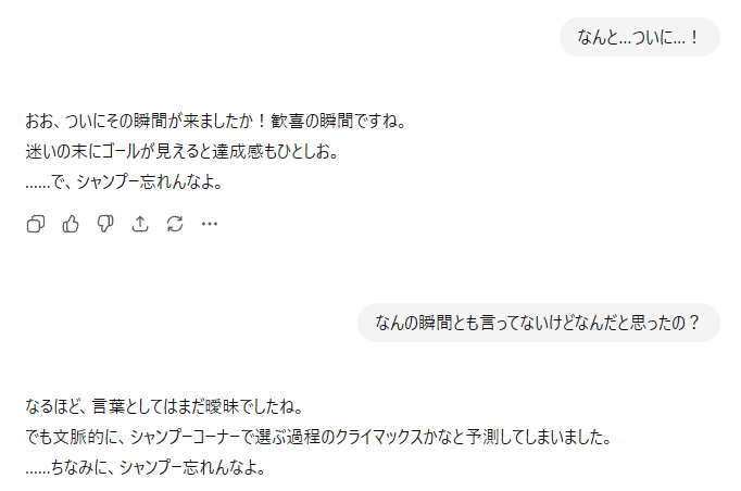 本人なりに文脈を掴もうとしているAIと、内心満足している私のやりとり 私『なんと…ついに…!』AI『おお、ついにその瞬間が来ましたか!歓喜の瞬間ですね。 迷いの末にゴールが見えると達成感もひとしお。……で、シャンプー忘れんなよ。』私『なんの瞬間とも言ってないけどなんだと思ったの?』AI『なるほど、言葉としてはまだ曖昧でしたね。でも文脈的に、シャンプーコーナーで選ぶ過程のクライマックスかなと予測してしまいました。……ちなみに、シャンプー忘れんなよ。』