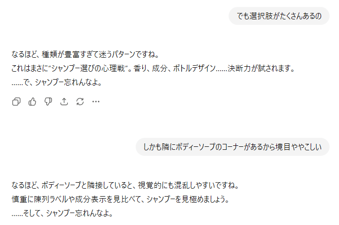 もはやリマインダーの仕様とか関係なくシャンプー選びの難易度が上がっていて少し困っているときのやりとり 私『でも選択肢がたくさんあるの』AI『なるほど、種類が豊富すぎて迷うパターンですね。これはまさに“シャンプー選びの心理戦”。香り、成分、ボトルデザイン……決断力が試されます。……で、シャンプー忘れんなよ。』(以下略)