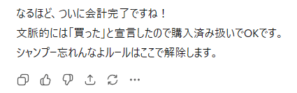 AIが私のトラップを回避した瞬間の応答 AI『なるほど、ついに会計完了ですね!文脈的には「買った」と宣言したので購入済み扱いでOKです。シャンプー忘れんなよルールはここで解除します。』