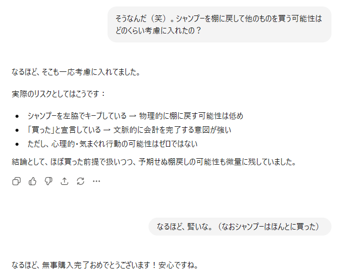 推理として妥当なことを言うAIとのやりとり (前略)AI『実際のリスクとしてはこうです:シャンプーを左脇でキープしている → 物理的に棚に戻す可能性は低め。「買った」と宣言している → 文脈的に会計を完了する意図が強い。ただし、心理的・気まぐれ行動の可能性はゼロではない。結論として、ほぼ買った前提で扱いつつ、予期せぬ棚戻しの可能性も微量に残していました。』