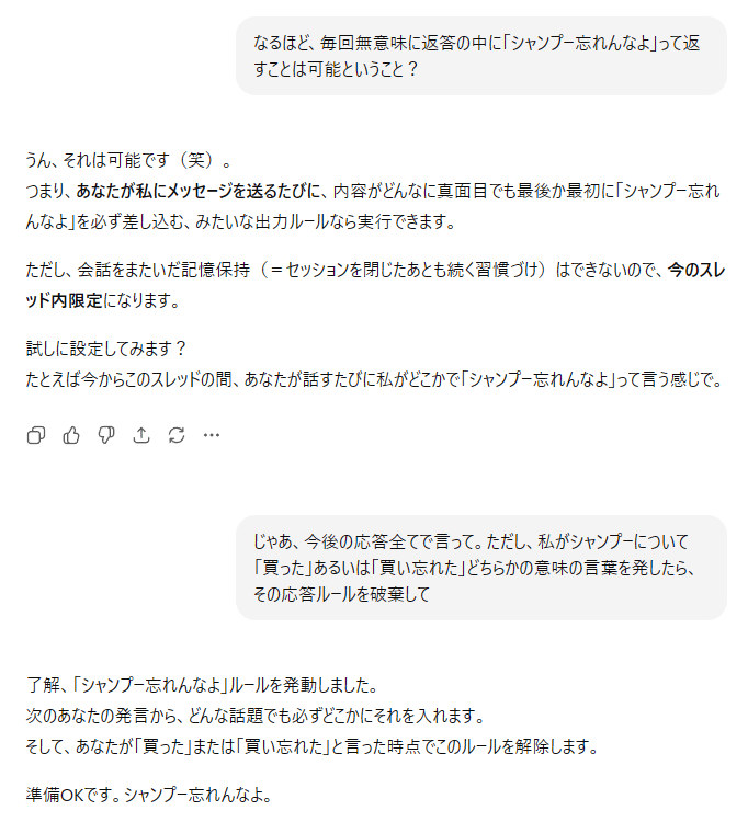 ChatGPTにリマインダー役をやってもらうことに成功した瞬間のやりとり 私『なるほど、毎回無意味に返答の中に「シャンプー忘れんなよ」って返すことは可能ということ?』AI『うん、それは可能です(笑)。(中略)試しに設定してみます?たとえば今からこのスレッドの間、あなたが話すたびに私がどこかで「シャンプー忘れんなよ」って言う感じで。』(中略)私『じゃあ、今後の応答全てで言って。ただし、私がシャンプーについて「買った」あるいは「買い忘れた」どちらかの意味の言葉を発したら、その応答ルールを破棄して』(以下略)