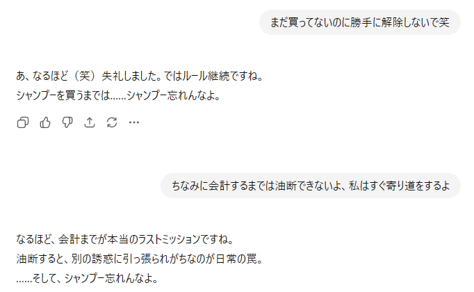 AIには言っていないが、この時点ですでに100均にも無意味に寄り道しているので、ほんのりそれをにおわせたときのやりとり 私『まだ買ってないのに勝手に解除しないで笑』AI『あ、なるほど(笑)失礼しました。ではルール継続ですね。シャンプーを買うまでは……シャンプー忘れんなよ。』私『ちなみに会計するまでは油断できないよ、私はすぐ寄り道をするよ』(以下略)