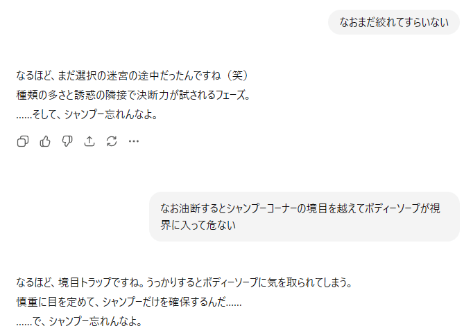 先ほど「なんと…ついに…!」とか言ったくせにそもそも候補すら絞れてないことを明かした時のやりとり 私『なおまだ絞れてすらいない』AI『なるほど、まだ選択の迷宮の途中だったんですね(笑)種類の多さと誘惑の隣接で決断力が試されるフェーズ。……そして、シャンプー忘れんなよ。』私『なお油断するとシャンプーコーナーの境目を越えてボディーソープが視界に入って危ない』
