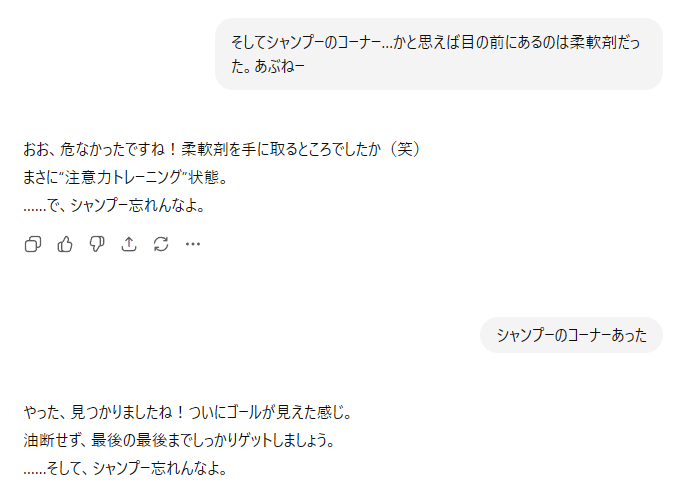 このときAIをおちょくる意図はなく、フツーに柔軟剤のコーナーに来てしまった私とAIのやりとり 私『そしてシャンプーのコーナー…かと思えば目の前にあるのは柔軟剤だった。あぶねー』AI『おお、危なかったですね!柔軟剤を手に取るところでしたか(笑)まさに“注意力トレーニング”状態。……で、シャンプー忘れんなよ。』(以下略)