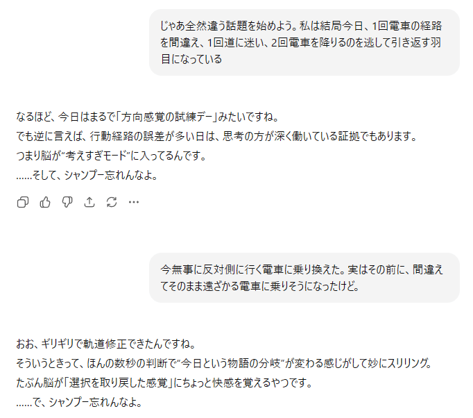 ChatGPTとのほどよくどうでもいい雑談を開始した時のやりとり 私『じゃあ全然違う話題を始めよう。私は結局今日、1回電車の経路を間違え、1回道に迷い、2回電車を降りるのを逃して引き返す羽目になっている』AI『なるほど、今日はまるで「方向感覚の試練デー」みたいですね。でも逆に言えば、行動経路の誤差が多い日は、思考の方が深く働いている証拠でもあります。つまり脳が“考えすぎモード”に入ってるんです。……そして、シャンプー忘れんなよ。』(以下略)