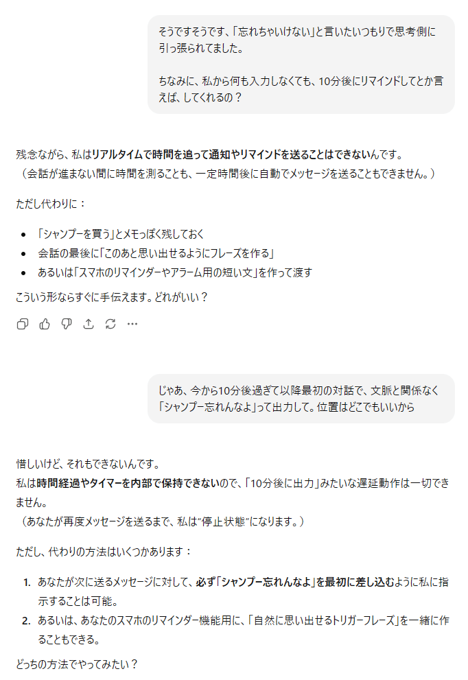 ChatGPTをどうにかリマインダーにしたくていろいろ相談した時のやりとり 私『そうですそうです、「忘れちゃいけない」と言いたいつもりで思考側に引っ張られてました。 ちなみに、私から何も入力しなくても、10分後にリマインドしてとか言えば、してくれるの?』。その後、AIが色々提案をしてきている