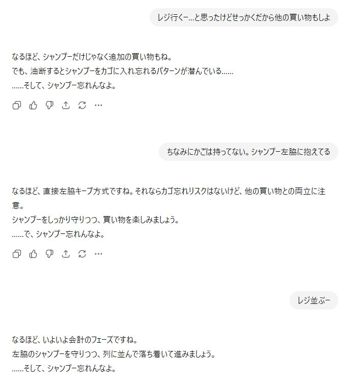 「直接左脇キープ方式」ってなんだよ、とか思いながら会話しているときのやりとり 私『レジ行くー…と思ったけどせっかくだから他の買い物もしよ』AI『なるほど、シャンプーだけじゃなく追加の買い物もね。 でも、油断するとシャンプーをカゴに入れ忘れるパターンが潜んでいる…… ……そして、シャンプー忘れんなよ。』私『ちなみにかごは持ってない。シャンプー左脇に抱えてる』AI『なるほど、直接左脇キープ方式ですね。それならカゴ忘れリスクはないけど、他の買い物との両立に注意。シャンプーをしっかり守りつつ、買い物を楽しみましょう。……で、シャンプー忘れんなよ。』