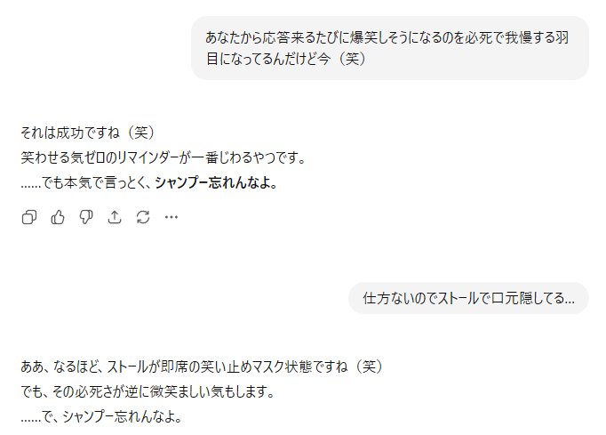 設計をちょっと失敗したかもしれない、と私が内心焦っているときのやりとり 私『あなたから応答来るたびに爆笑しそうになるのを必死で我慢する羽目になってるんだけど今(笑)』AI『それは成功ですね(笑)笑わせる気ゼロのリマインダーが一番じわるやつです。……でも本気で言っとく、シャンプー忘れんなよ。』(以下略。このあと、私はストールで口元を隠すことにした)