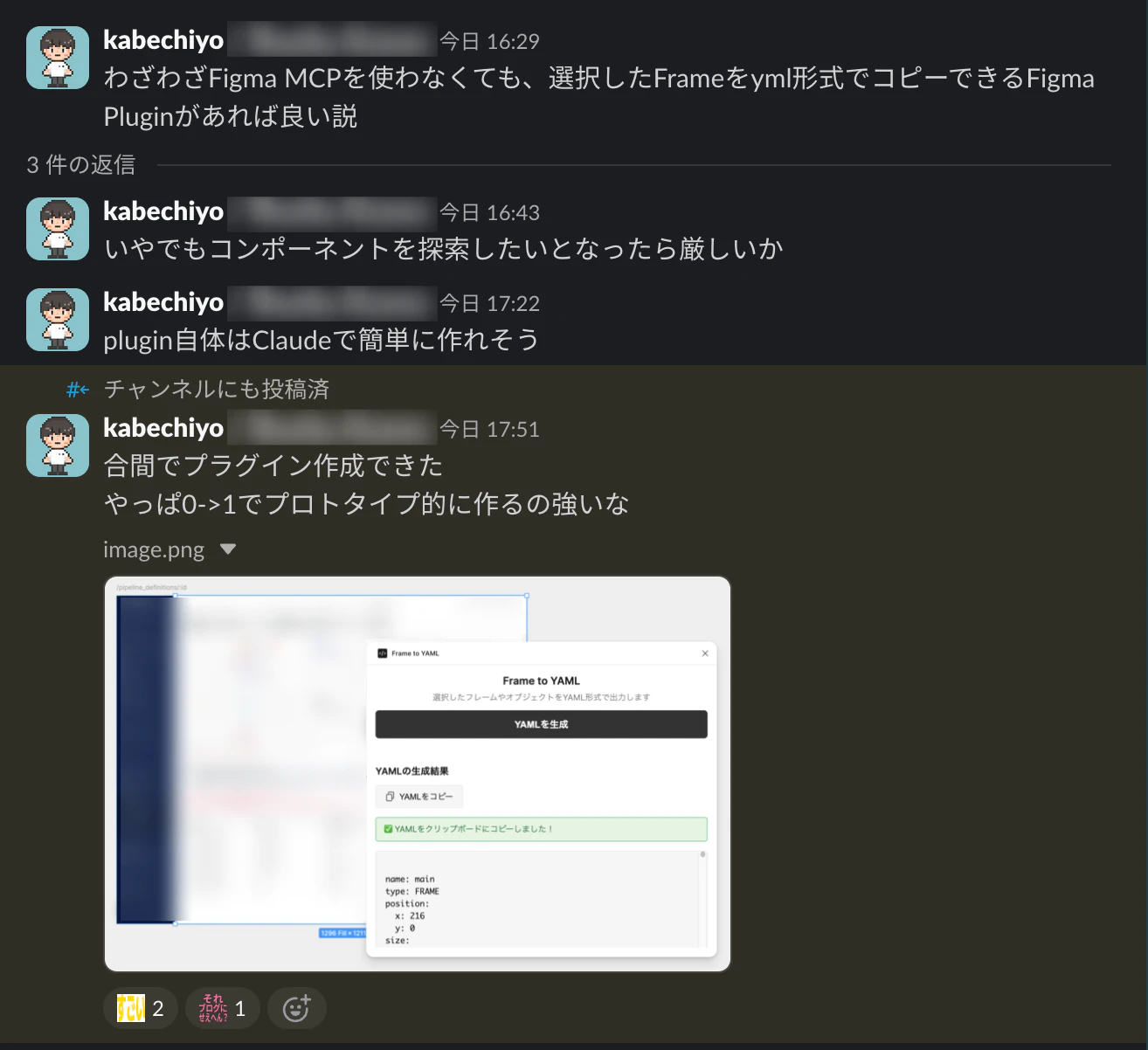 Slackのスレッドのスクリーンショット。kabechiyoによる一連の投稿。 16:29「わざわざFigma MCPを使わなくても、選択したFrameをyml形式でコピーできるFigma Pluginがあれば良い説」 16:43「いやでもコンポーネントを探索したいとなったら厳しいか」 17:22「plugin自体はClaudeで簡単に作れそう」 17:51「合間でプラグイン作成できた やっぱ0->1でプロトタイプ的に作るの強いな」(チャンネルにも投稿済み) 最後の投稿にはFigmaプラグイン「Frame to YAML」の実行画面のスクリーンショットが添付されている。