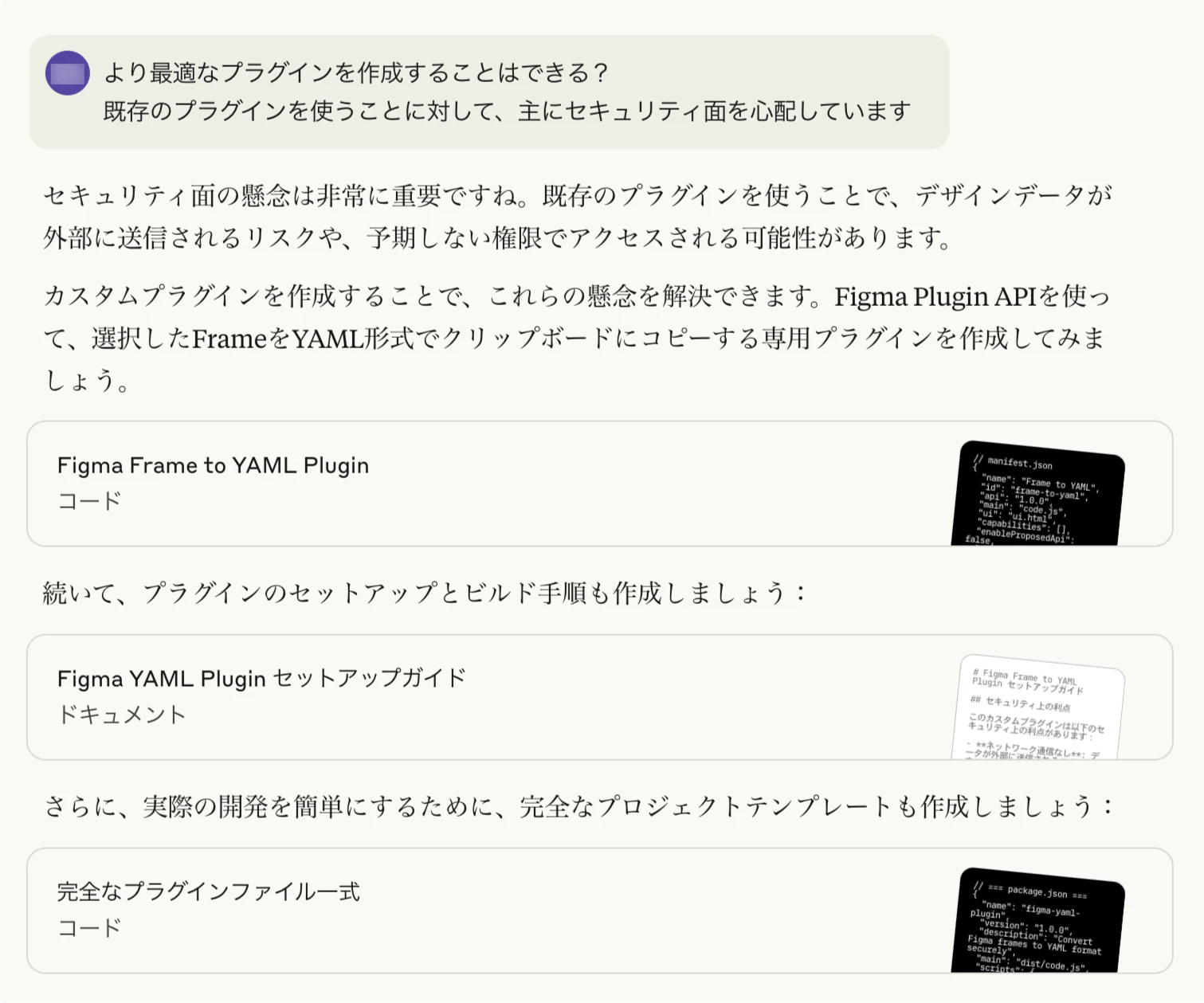 Claudeのスクリーンショット。「より最適なプラグインを作成することはできる?既存のプラグインを使うことに対して、主にセキュリティ面を心配しています」という投稿に対し、Claudeが回答している。回答では、セキュリティの懸念について理解を示し、カスタムプラグインを作成することでリスクを解決できると説明。続けて「Figma Frame to YAML Plugin」というコードファイル、「Figma YAML Plugin セットアップガイド」というドキュメントファイル、「完全なプラグインファイル式」というコードファイルを生成している。
