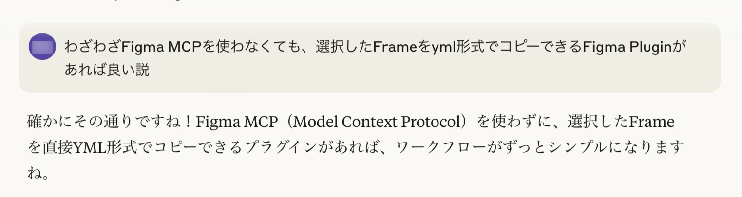 Claudeのスクリーンショット。「わざわざFigma MCPを使わなくても、選択したFrameをyml形式でコピーできるFigma Pluginがあれば良い説」という投稿に対し、Claudeが「確かにその通りですね!Figma MCP(Model Context Protocol)を使わずに、選択したFrameを直接YML形式でコピーできるプラグインがあれば、ワークフローがずっとシンプルになりますね。」と返答している。