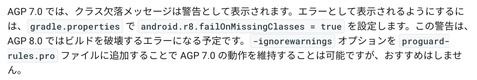 AGP 7.0 では、クラス欠落メッセージは警告として表示されます。エラーとして表示されるようにするには、gradle.properties で android.r8.failOnMissingClasses = true を設定します。この警告は、AGP 8.0 ではビルドを破壊するエラーになる予定です。-ignorewarnings オプションを proguard-rules.pro ファイルに追加することで AGP 7.0 の動作を維持することは可能ですが、おすすめはしません。